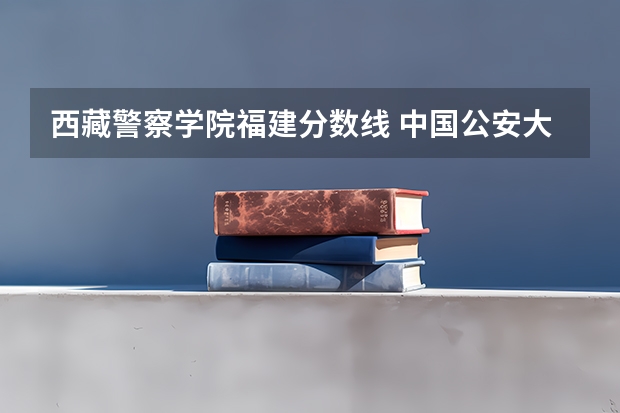 西藏警察学院福建分数线 中国公安大学录取分数线
