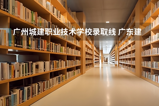广州城建职业技术学校录取线 广东建设职业学院分数线
