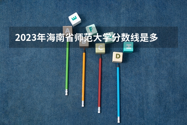 2023年海南省师范大学分数线是多少？