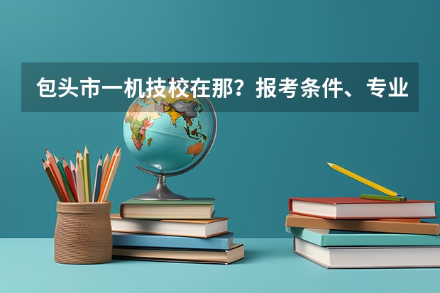 包头市一机技校在那？报考条件、专业设置、就业分配怎么样？