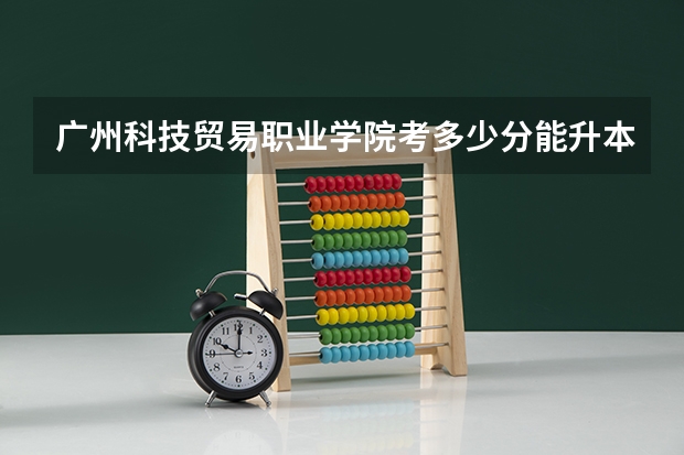 广州科技贸易职业学院考多少分能升本科