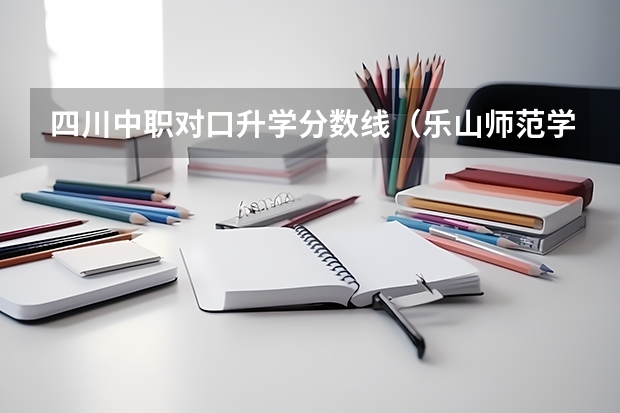 四川中职对口升学分数线（乐山师范学院各专业录取分数线）