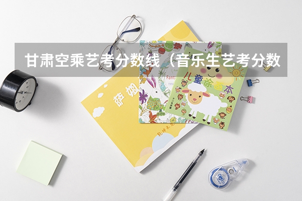甘肃空乘艺考分数线（音乐生艺考分数线）