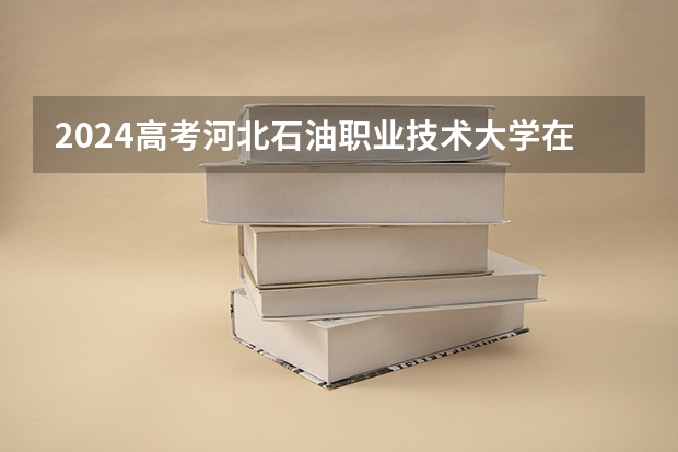 2024高考河北石油职业技术大学在吉林招生计划