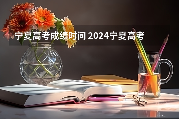 宁夏高考成绩时间 2024宁夏高考结束时间是几点 宁夏高考时间及科目安排