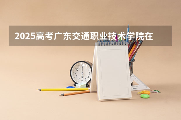 2025高考广东交通职业技术学院在青海招生计划