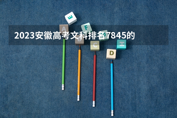 2023安徽高考文科排名7845的考生报什么大学 历年录取分数线