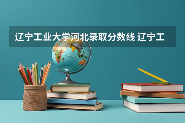 辽宁工业大学河北录取分数线 辽宁工业大学河北招生人数