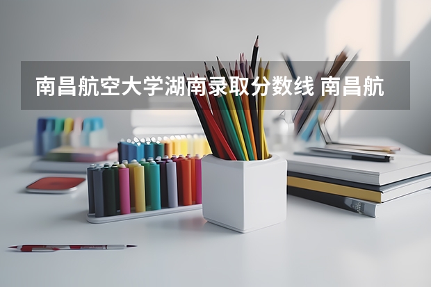 南昌航空大学湖南录取分数线 南昌航空大学湖南招生人数