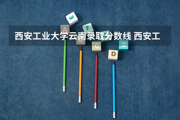 西安工业大学云南录取分数线 西安工业大学云南招生人数