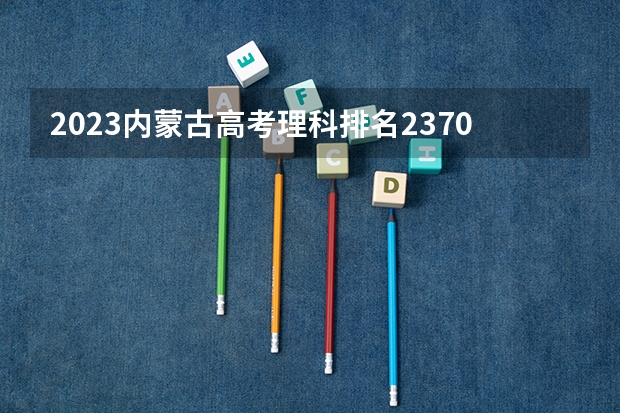 2023内蒙古高考理科排名2370的考生报什么大学 历年录取分数线