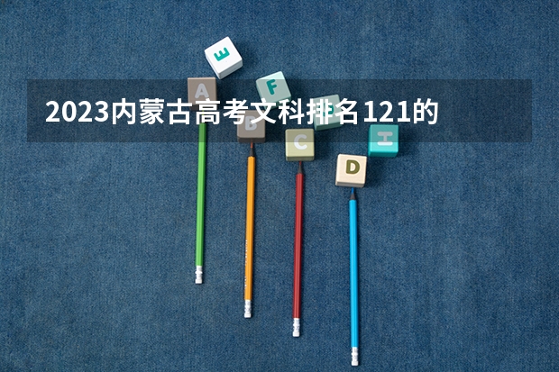 2023内蒙古高考文科排名121的考生报什么大学 历年录取分数线