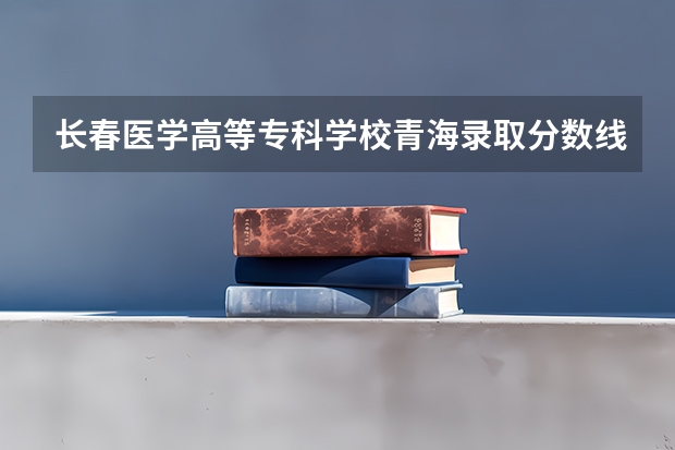 长春医学高等专科学校青海录取分数线 长春医学高等专科学校青海招生人数
