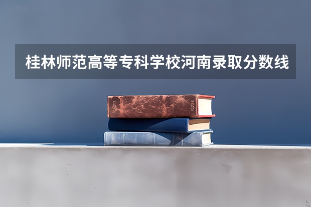 桂林师范高等专科学校河南录取分数线 桂林师范高等专科学校河南招生人数