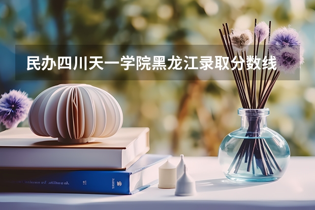 民办四川天一学院黑龙江录取分数线 民办四川天一学院黑龙江招生人数