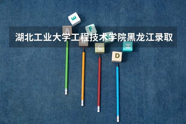 湖北工业大学工程技术学院黑龙江录取分数线 湖北工业大学工程技术学院黑龙江招生人数