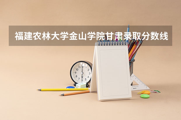 福建农林大学金山学院甘肃录取分数线 福建农林大学金山学院甘肃招生人数