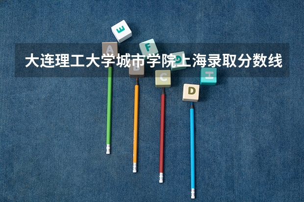 大连理工大学城市学院上海录取分数线 大连理工大学城市学院上海招生人数