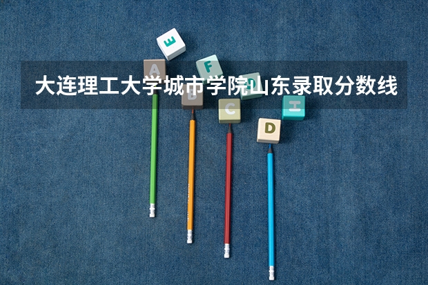 大连理工大学城市学院山东录取分数线 大连理工大学城市学院山东招生人数