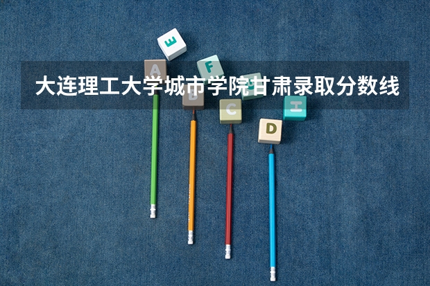 大连理工大学城市学院甘肃录取分数线 大连理工大学城市学院甘肃招生人数