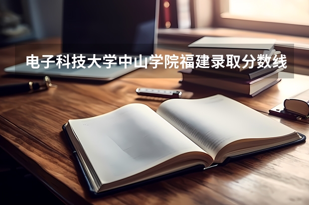 电子科技大学中山学院福建录取分数线 电子科技大学中山学院福建招生人数