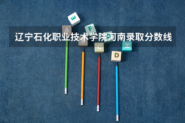 辽宁石化职业技术学院河南录取分数线 辽宁石化职业技术学院河南招生人数