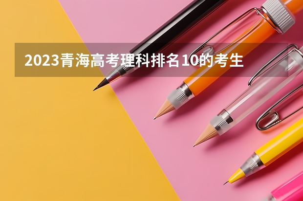2023青海高考理科排名10的考生报什么大学 历年录取分数线