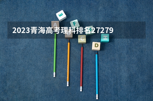2023青海高考理科排名27279的考生报什么大学 历年录取分数线