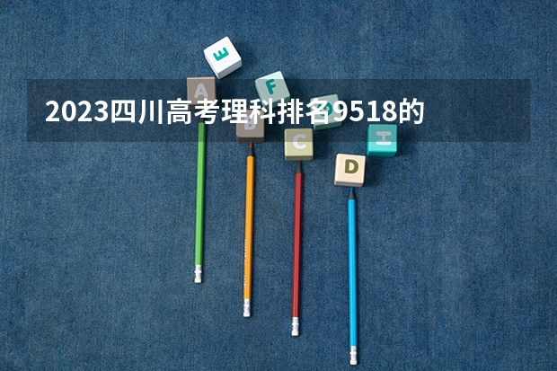 2023四川高考理科排名9518的考生报什么大学 历年录取分数线