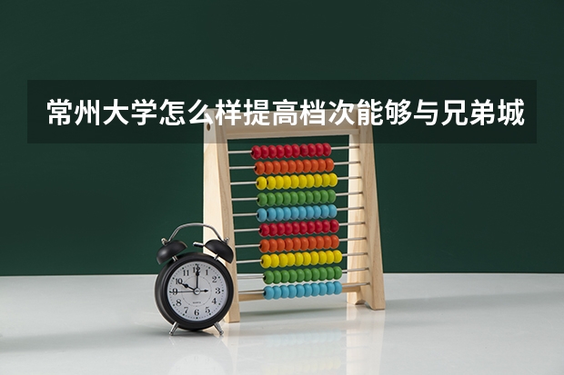 常州大学怎么样提高档次能够与兄弟城市的211重点大学（江南大学，苏州大学）平衡