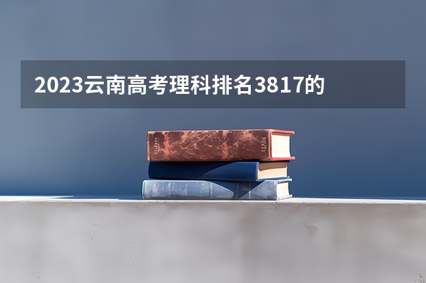 2023云南高考理科排名3817的考生报什么大学 历年录取分数线