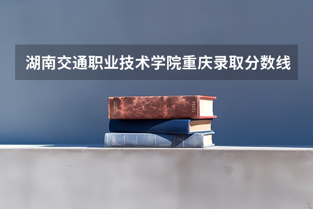 湖南交通职业技术学院重庆录取分数线 湖南交通职业技术学院重庆招生人数