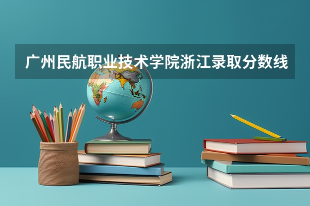 广州民航职业技术学院浙江录取分数线 广州民航职业技术学院浙江招生人数