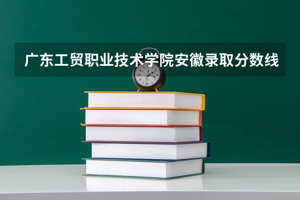 广东工贸职业技术学院安徽录取分数线 广东工贸职业技术学院安徽招生人数