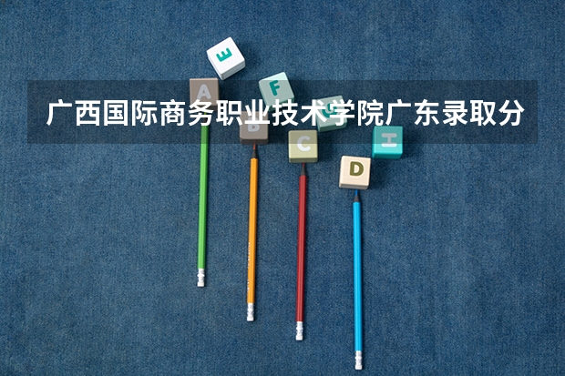 广西国际商务职业技术学院广东录取分数线 广西国际商务职业技术学院广东招生人数