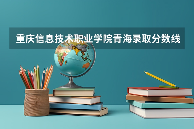 重庆信息技术职业学院青海录取分数线 重庆信息技术职业学院青海招生人数