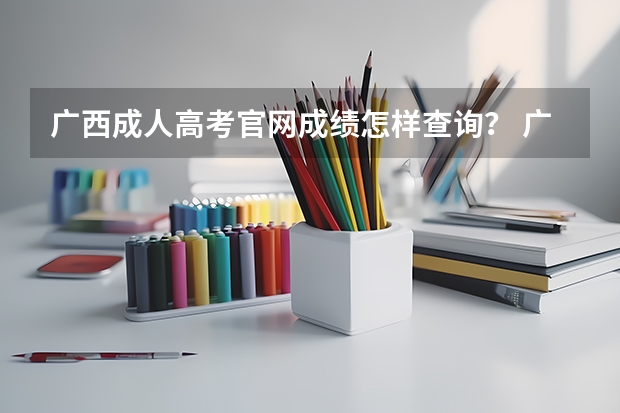 广西成人高考官网成绩怎样查询？ 广西高考成绩查询方法