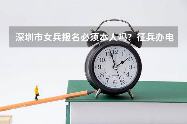 深圳市女兵报名必须本人吗？征兵办电话多少？万分感谢