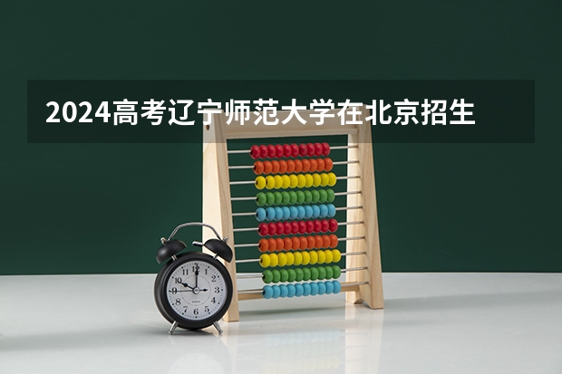 2024高考辽宁师范大学在北京招生计划