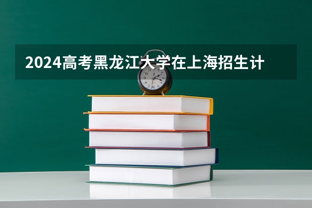 2024高考黑龙江大学在上海招生计划