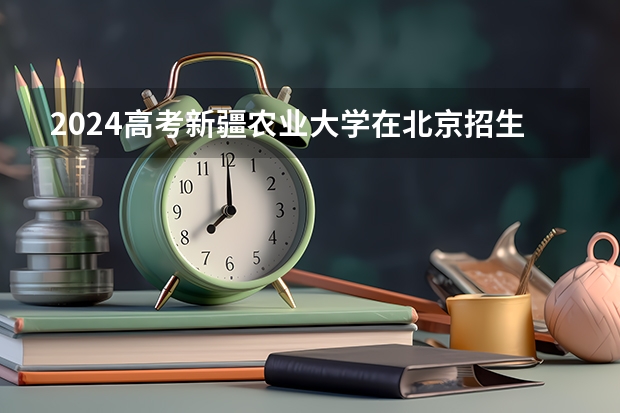2024高考新疆农业大学在北京招生计划