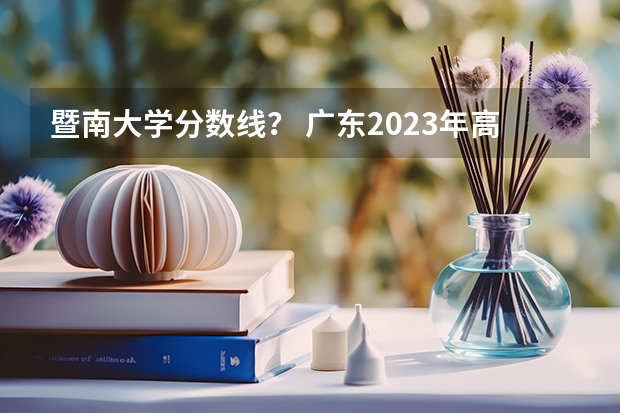 暨南大学分数线？ 广东2023年高考各校录取分数线