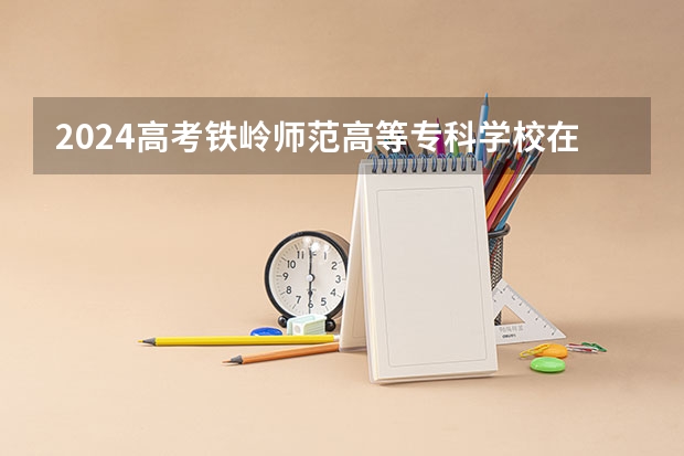 2024高考铁岭师范高等专科学校在吉林招生计划