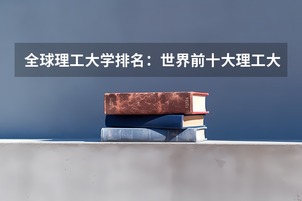 全球理工大学排名:世界前十大理工大学及招生政策 世界上十大最著名的大学是哪十所大学?