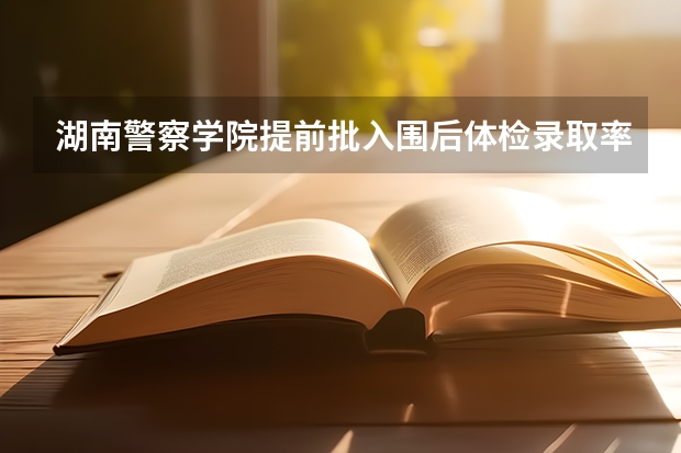 湖南警察学院提前批入围后体检录取率（湖南省211录取率）