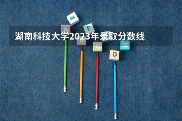 湖南科技大学2023年录取分数线 湖南科技大学公费师范生分数线