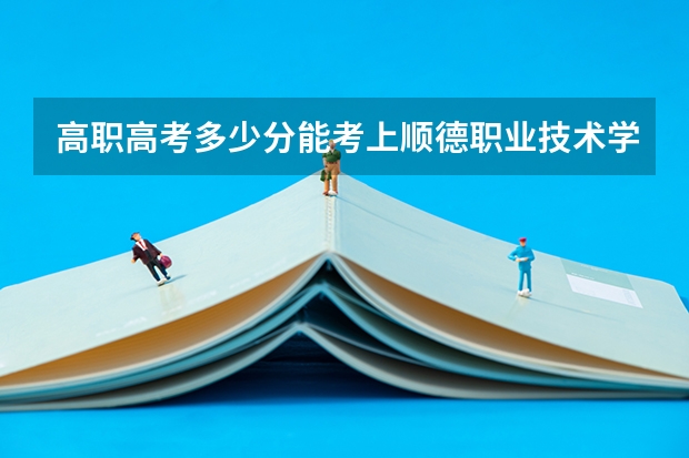 高职高考多少分能考上顺德职业技术学院 3+证书考试录取分数线