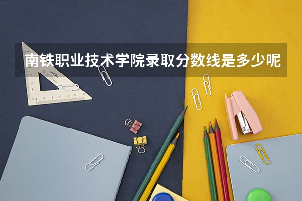 南铁职业技术学院录取分数线是多少呢？