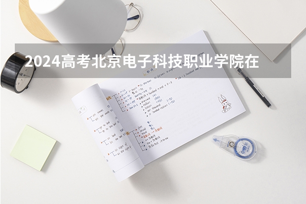 2024高考北京电子科技职业学院在四川招生计划
