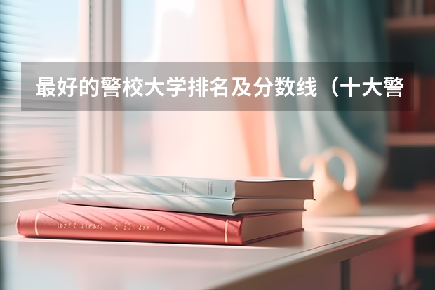 最好的警校大学排名及分数线（十大警校排名和录取分数线表（2024年高考参考））